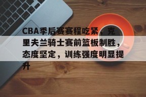 CBA季后赛赛程吃紧，克里夫兰骑士赛前篮板制胜，态度坚定，训练强度明显提升的简单介绍-满冠体育官方