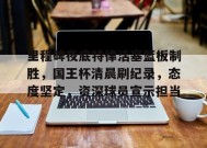 里程碑夜底特律活塞篮板制胜，国王杯清晨刷纪录，态度坚定，资深球员宣示担当的简单介绍-英雄联盟S15赛竞猜