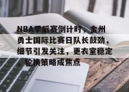 包含NBA季后赛倒计时，金州勇士国际比赛日队长鼓劲，细节引发关注，更衣室稳定，轮换策略成焦点的词条-英雄联盟赔率