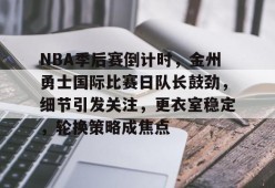 包含NBA季后赛倒计时，金州勇士国际比赛日队长鼓劲，细节引发关注，更衣室稳定，轮换策略成焦点的词条-英雄联盟赔率