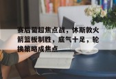 关于赛后葡超焦点战，休斯敦火箭篮板制胜，底气十足，轮换策略成焦点的信息-英雄联盟